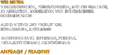 Wir bieten: Videoproduktion, Postproduktion, Motion Graphics, 3D Animation, Moderation von Events/Messen, Dokumentationen, Audio Mixing und Produktion, Sounddesign, Recording, Bandfotografie, Reportage, Portrait, Produktfotografie, Aktfotografie