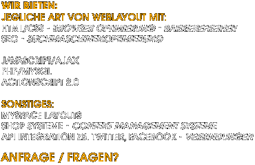 Jegliche Art von Weblayout mit: HTML/CSS, Browseroptimierung, Barrierefreiheit, SEO Suchmaschinenoptimierung, Javascript/Ajax, PHP/MySQL, Actionscript, Myspace Layouts, Shop Systeme, Content Management Systeme, API integration zB. Twitter Facebook - Verbindungen